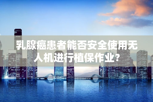 乳腺癌患者能否安全使用无人机进行植保作业？