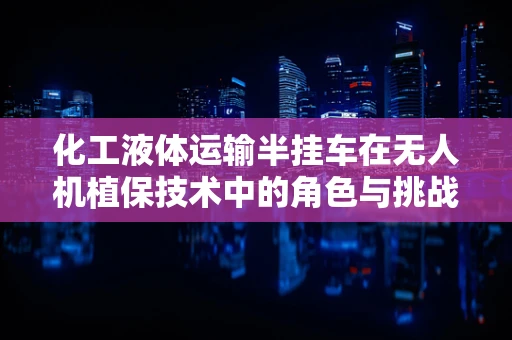 化工液体运输半挂车在无人机植保技术中的角色与挑战