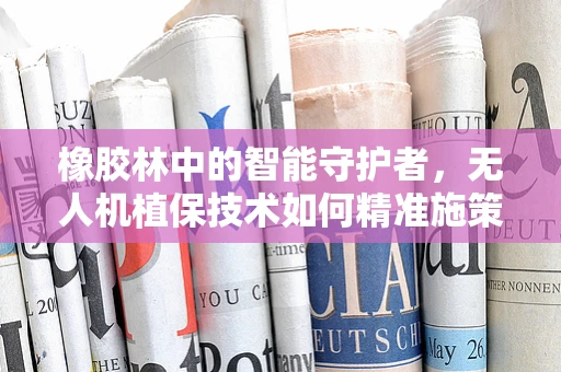 橡胶林中的智能守护者，无人机植保技术如何精准施策？