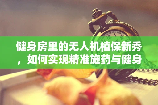 健身房里的无人机植保新秀，如何实现精准施药与健身的跨界融合？