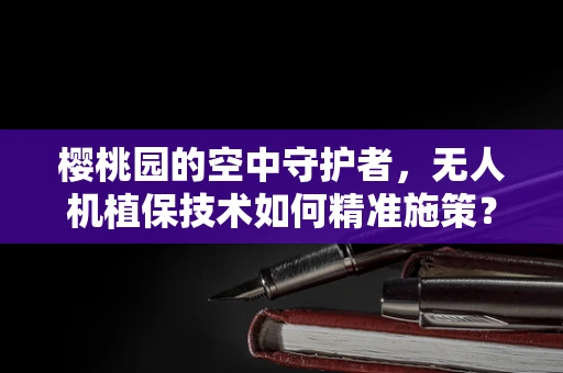 樱桃园的空中守护者，无人机植保技术如何精准施策？