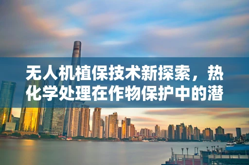无人机植保技术新探索，热化学处理在作物保护中的潜力与挑战