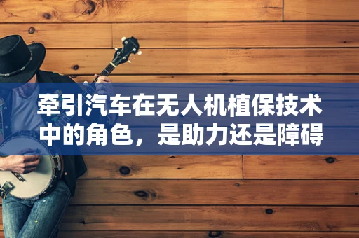 牵引汽车在无人机植保技术中的角色，是助力还是障碍？