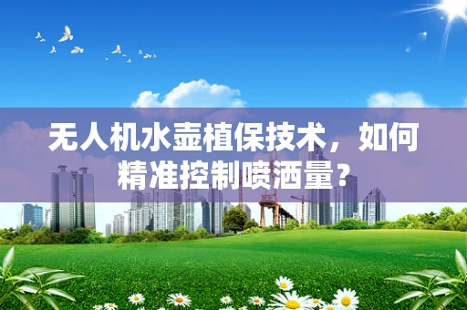 无人机水壶植保技术，如何精准控制喷洒量？