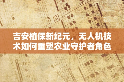 吉安植保新纪元，无人机技术如何重塑农业守护者角色？