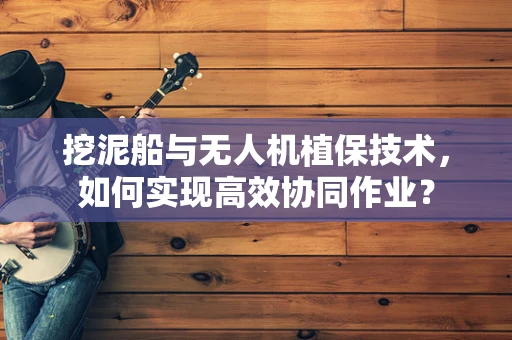 挖泥船与无人机植保技术，如何实现高效协同作业？
