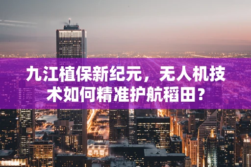九江植保新纪元，无人机技术如何精准护航稻田？