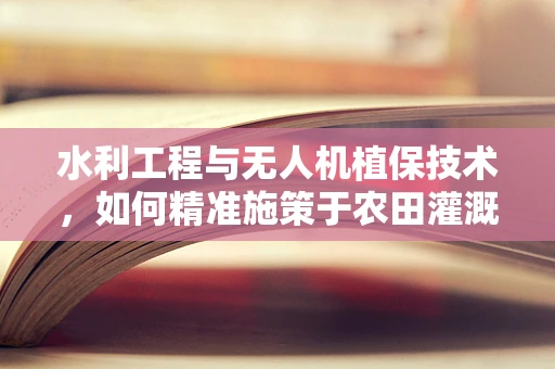 水利工程与无人机植保技术，如何精准施策于农田灌溉区？