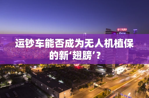 运钞车能否成为无人机植保的新‘翅膀’？
