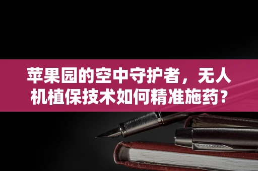 苹果园的空中守护者，无人机植保技术如何精准施药？