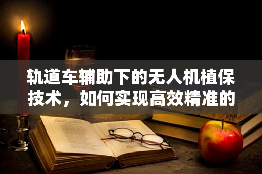 轨道车辅助下的无人机植保技术，如何实现高效精准的作物监测？