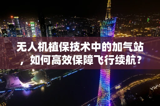 无人机植保技术中的加气站，如何高效保障飞行续航？