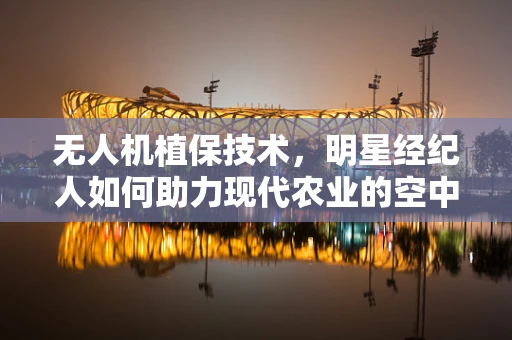 无人机植保技术，明星经纪人如何助力现代农业的空中革命？