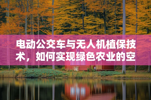 电动公交车与无人机植保技术，如何实现绿色农业的空中-地面联动？