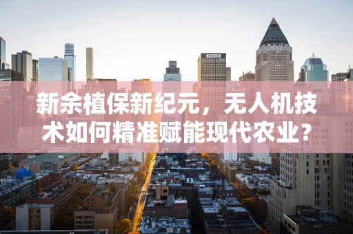 新余植保新纪元，无人机技术如何精准赋能现代农业？