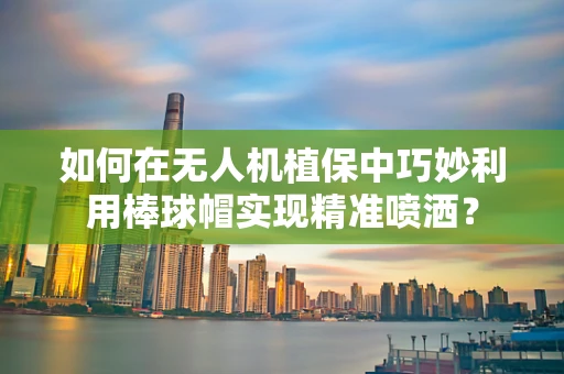 如何在无人机植保中巧妙利用棒球帽实现精准喷洒？