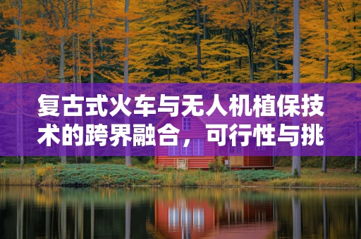 复古式火车与无人机植保技术的跨界融合，可行性与挑战？
