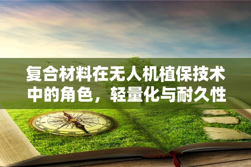 复合材料在无人机植保技术中的角色，轻量化与耐久性的完美平衡？