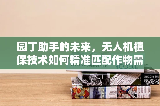 园丁助手的未来，无人机植保技术如何精准匹配作物需求？