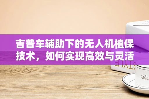 吉普车辅助下的无人机植保技术，如何实现高效与灵活的田间作业？