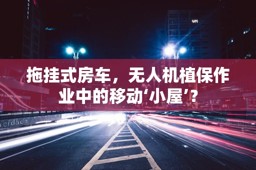 拖挂式房车，无人机植保作业中的移动‘小屋’？