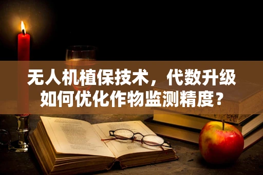 无人机植保技术，代数升级如何优化作物监测精度？