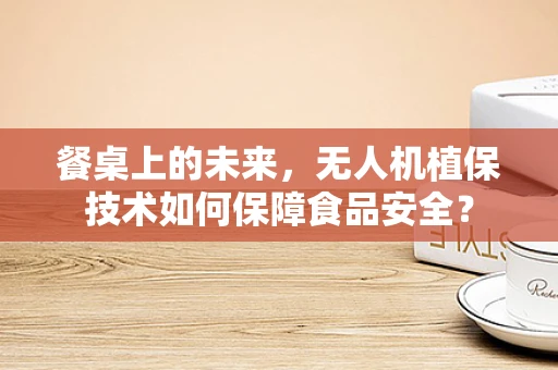 餐桌上的未来，无人机植保技术如何保障食品安全？
