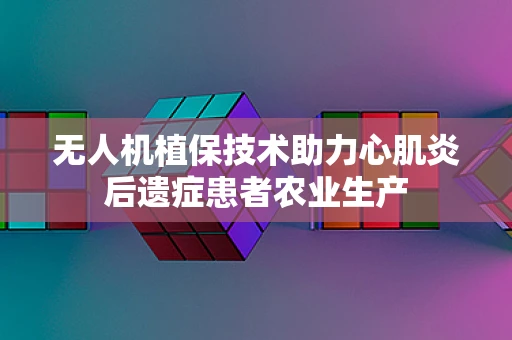 无人机植保技术助力心肌炎后遗症患者农业生产