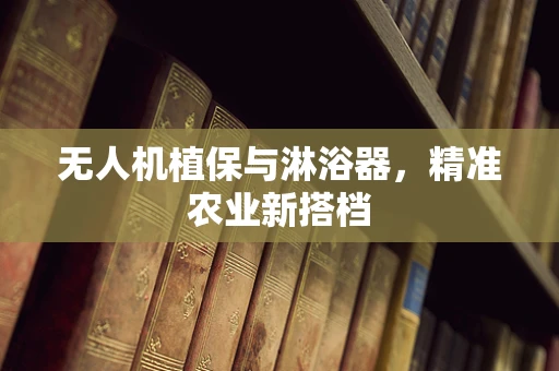 无人机植保与淋浴器，精准农业新搭档