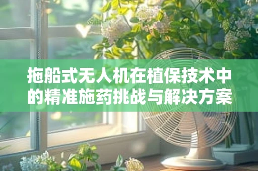 拖船式无人机在植保技术中的精准施药挑战与解决方案