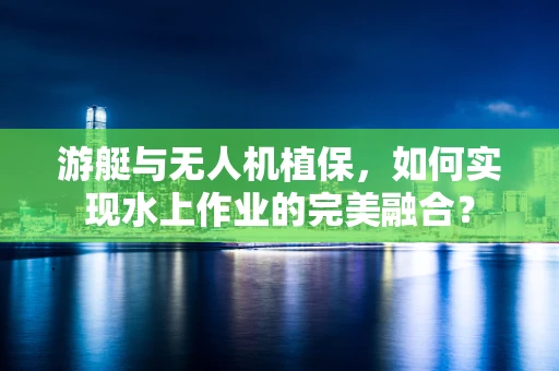 游艇与无人机植保，如何实现水上作业的完美融合？