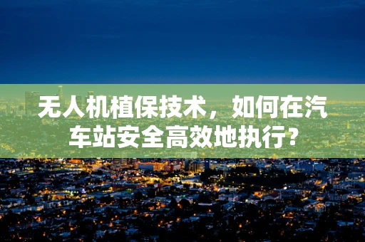无人机植保技术，如何在汽车站安全高效地执行？