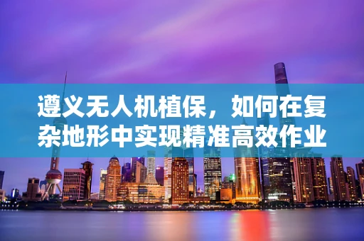 遵义无人机植保，如何在复杂地形中实现精准高效作业？
