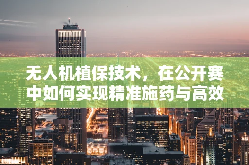 无人机植保技术，在公开赛中如何实现精准施药与高效监测？