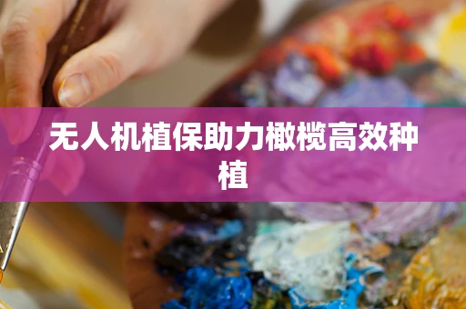 无人机植保助力橄榄高效种植