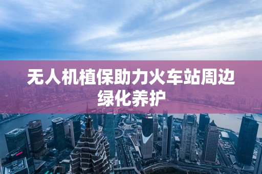 无人机植保助力火车站周边绿化养护