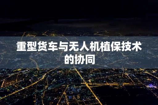 重型货车与无人机植保技术的协同