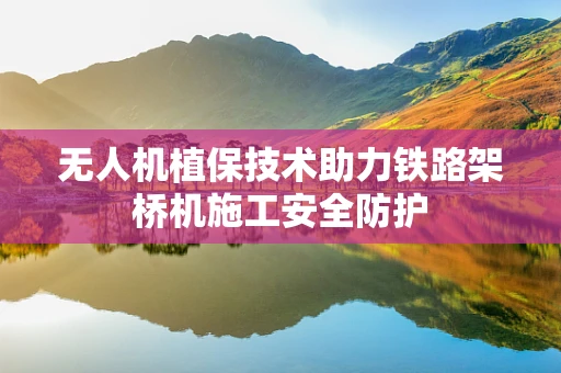 无人机植保技术助力铁路架桥机施工安全防护