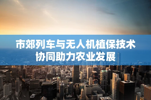 市郊列车与无人机植保技术协同助力农业发展
