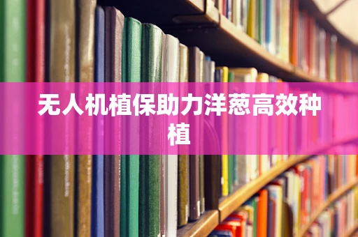 无人机植保助力洋葱高效种植
