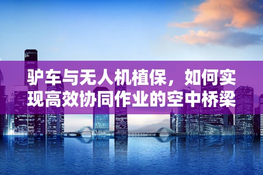 驴车与无人机植保，如何实现高效协同作业的空中桥梁？