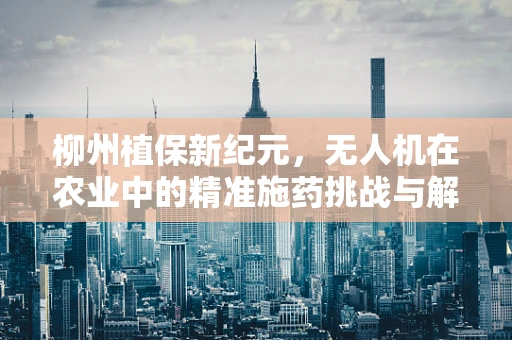 柳州植保新纪元，无人机在农业中的精准施药挑战与解决方案