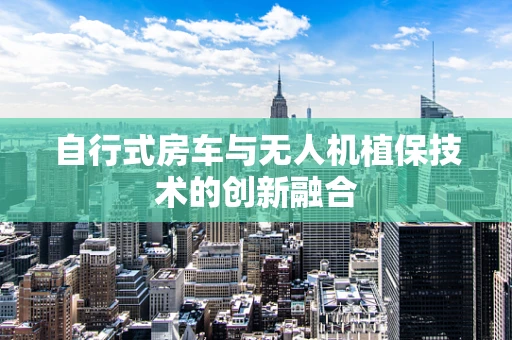 自行式房车与无人机植保技术的创新融合
