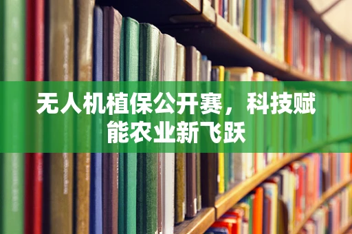 无人机植保公开赛，科技赋能农业新飞跃