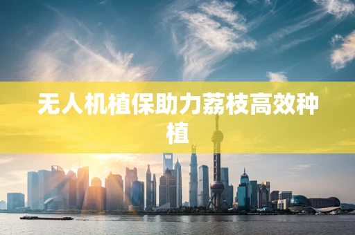 无人机植保助力荔枝高效种植