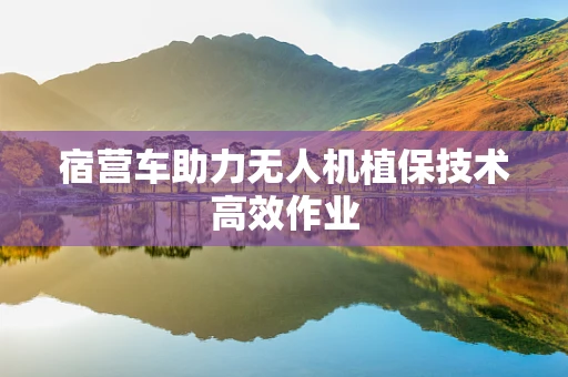 宿营车助力无人机植保技术高效作业
