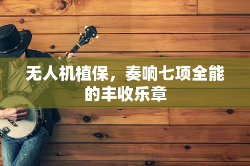 无人机植保，奏响七项全能的丰收乐章