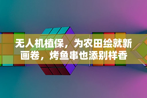 无人机植保，为农田绘就新画卷，烤鱼串也添别样香
