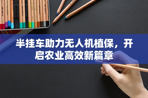 半挂车助力无人机植保，开启农业高效新篇章
