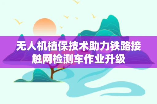 无人机植保技术助力铁路接触网检测车作业升级
